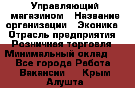 Управляющий магазином › Название организации ­ Эконика › Отрасль предприятия ­ Розничная торговля › Минимальный оклад ­ 1 - Все города Работа » Вакансии   . Крым,Алушта